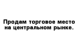 Продам торговое место на центральном рынке.